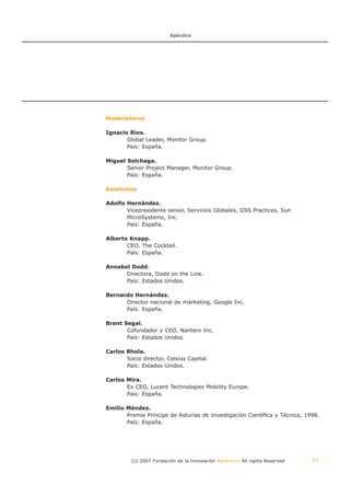 Apéndice




Moderadores

Ignacio Ríos.
       Global Leader, Monitor Group.
       País: España.

Miguel Solchaga.
       Senior Project Manager, Monitor Group.
       País: España.

Asistentes

Adolfo Hernández.
       Vicepresidente senior, Servicios Globales, GSS Practices, Sun
       MicroSystems, Inc.
       País: España.

Alberto Knapp.
       CEO, The Cocktail.
       País: España.

Annabel Dodd.
      Directora, Dodd on the Line.
      País: Estados Unidos.

Bernardo Hernández.
      Director nacional de márketing, Google Inc.
      País: España.

Brent Segal.
       Cofundador y CEO, Nantero Inc.
       País: Estados Unidos.

Carlos Bhola.
       Socio director, Celsius Capital.
       País: Estados Unidos.

Carlos Mira.
       Ex CEO, Lucent Technologies Mobility Europe.
       País: España.

Emilio Méndez.
       Premio Príncipe de Asturias de Investigación Científica y Técnica, 1998.
       País: España.




         (c) 2007 Fundación de la Innovación Bankinter. All rights Reserved   77
 