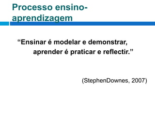 Processo ensino-aprendizagem	“Ensinar é modelar e demonstrar,		   aprender é praticar e reflectir.”        (StephenDownes, 2007)