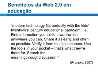 Benefícios da Web 2.0 em educação	“modern technology fits perfectly with the kids’ twenty-first century educational paradigm, i.e. Find information you think is worthwhile anywhere you can. Share it as early and often as possible. Verify it from multiple sources. Use the tools in your pocket – that’s what they’re there for. Search for meaningthroughdiscussion.”(Prensky, 2007)