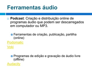 Ferramentas áudioPodcast: Criação e distribuição online de programas áudio que podem ser descarregados em computador ou MP3.Ferramentas de criação, publicação, partilha (online)PodomaticVokiProgramas de edição e gravação de áudio livre (offline)Audacity