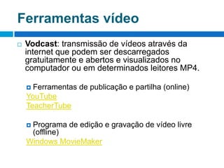 Ferramentas vídeo  Vodcast: transmissão de vídeos através da internet que podem ser descarregados gratuitamente e abertos e visualizados no computador ou em determinados leitores MP4.Ferramentas de publicação e partilha (online)YouTubeTeacherTubePrograma de edição e gravação de vídeo livre (offline)Windows MovieMaker