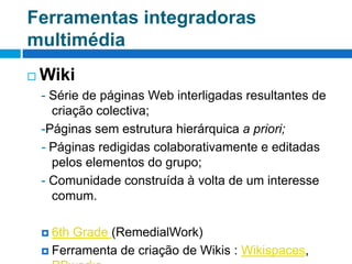 Ferramentas integradoras multimédiaWiki- Série de páginas Web interligadas resultantes de criação colectiva;-Páginas sem estrutura hierárquica a priori;- Páginas redigidas colaborativamente e editadas pelos elementos do grupo;- Comunidade construída à volta de um interesse comum.6th Grade (RemedialWork)Ferramenta de criação de Wikis : Wikispaces, PBworks