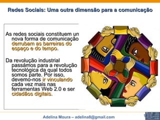 Redes Sociais: Uma outra dimensão para a comunicação As redes sociais constituem uma nova forma de comunicação,  derrubam as barreiras do espaço e do tempo.  Da revolução industrial passámos para a revolução tecnológica da qual todos somos parte. Por isso, devemo-nos  ir vinculando  cada vez mais nas ferramentas Web 2.0 e ser  cidadãos digitais. 