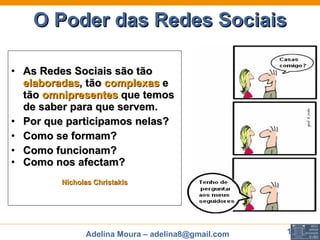 O Poder das Redes Sociais As Redes Sociais são tão  elaboradas , tão  complexas  e tão  omnipresentes   que temos de saber para que servem.  Por que participamos nelas?  Como se formam?  Como funcionam?  Como nos afectam?   Nicholas Christakis 