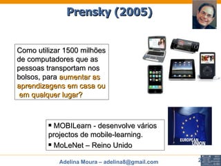 Como utilizar 1500 milhões de computadores que as pessoas transportam nos bolsos, para  aumentar as aprendizagens em casa ou  em qualquer lugar? MOBILearn - desenvolve vários projectos de mobile-learning. MoLeNet – Reino Unido Prensky (2005) 