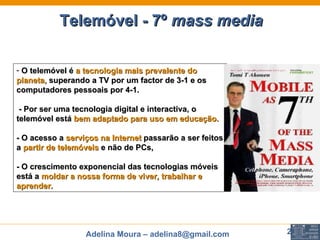 First Page : O telemóvel é  a tecnologia mais prevalente do planeta,  superando a TV por um factor de 3-1 e os computadores pessoais por 4-1.  - Por ser uma tecnologia digital e interactiva, o telemóvel está  bem adaptado para uso em educação.   - O acesso a  serviços na Internet  passarão a ser feitos a  partir de telemóveis  e não de PCs,  - O crescimento exponencial das tecnologias móveis  está a  moldar a nossa forma de viver, trabalhar e aprender. Telemóvel - 7º  mass media   