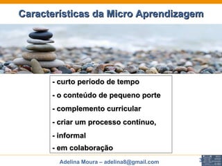 Características da Micro Aprendizagem - curto período de tempo  - o conteúdo de pequeno porte - complemento curricular - criar um processo contínuo,  - informal - em colaboração   