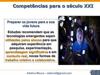 Competências para o século XXI Preparar os jovens para a sua vida futura Estudos recomendam que as tecnologias emergentes sejam   utilizadas pelos alunos  para que  adquiram experiência em pesquisa, experimentação,  aprendizagem significativa  e em  contexto real,  novas formas de  trabalho criativo e colaborativo.   