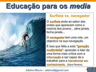 Educação para os  media Surfista vs. navegador O  surfista   anda ao sabor das ondas que aparecem como a maioria dos jovens... abre janela, fecha janela...  O  navegador  tem uma rota, um objectivo na sua navegação.  É isso que falta a esta  "geração multimédia":  aprender a lidar de uma forma mais crítica com a  informação   e ser capaz de a trabalhar para a  transformar em conhecimento.    (Sara Pereira) 