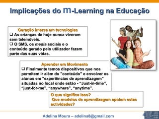 Implicações do  m -Learning na Educação Geração imersa em tecnologias As crianças de hoje nunca viveram sem telemóveis. O SMS, os  media  sociais e o conteúdo gerado pelo utilizador fazem parte das suas vidas.  Aprender em Movimento     Finalmente temos dispositivos que nos permitem ir além do "conteúdo" e envolver os alunos em "experiências de aprendizagem" situadas no local onde estão -  “Just-in-time”, “just-for-me”, “anywhere”, “anytime ”. O que significa isso?    Que modelos de aprendizagem apoiam estas actividades?  