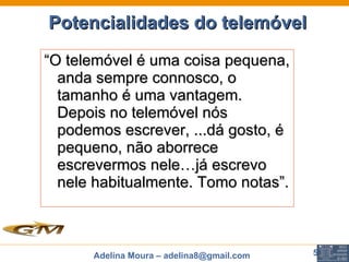 Potencialidades do telemóvel   “ O telemóvel é uma coisa pequena, anda sempre connosco, o tamanho é uma vantagem. Depois no telemóvel nós podemos escrever, ...dá gosto, é pequeno, não aborrece escrevermos nele…já escrevo nele habitualmente. Tomo notas”. 