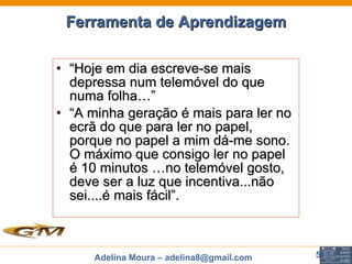 Ferramenta de Aprendizagem “ Hoje em dia escreve-se mais depressa num telemóvel do que numa folha…”  “ A minha geração é mais para ler no ecrã do que para ler no papel,  porque no papel a mim dá-me sono. O máximo que consigo ler no papel é 10 minutos …no telemóvel gosto, deve ser a luz que incentiva...não sei....é mais fácil”. 