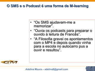 O SMS e o Podcast é uma forma de M-learning “ Os SMS ajudavam-me a memorizar”. “ Ouvia os podcasts para preparar o ouvido à leitura de Francês”. “ A Filosofia gravei os apontamentos com o MP4 e depois quando vinha para a escola no autocarro pus a ouvir e resultou”.   