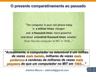 O presente comparativamente ao passado “ Actualmente, o computador no telemóvel é um milhão de vezes  mais barato , milhares de vezes  mais poderoso  e centenas de milhares de vezes  mais pequeno  do que um computador no MIT em  1965 …” 
