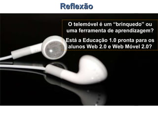 Reflexão O telemóvel é um “brinquedo” ou uma ferramenta de aprendizagem? Está a Educação 1.0 pronta para os alunos Web 2.0 e Web Móvel 2.0? 