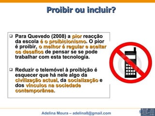 Para Quevedo (2008) a  pior  reacção da escola  é o proibicionismo . O pior é proibir,  o melhor é regular e aceitar os desafios  de pensar se se pode trabalhar com esta tecnologia.  Reduzir o telemóvel à proibição é esquecer que há nele algo da  civilização actual , da  socialização  e dos  vínculos na sociedade contemporânea. Proibir ou incluir? 