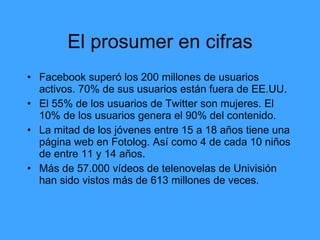 El prosumer en cifras
• Facebook superó los 200 millones de usuarios
  activos. 70% de sus usuarios están fuera de EE.UU.
• El 55% de los usuarios de Twitter son mujeres. El
  10% de los usuarios genera el 90% del contenido.
• La mitad de los jóvenes entre 15 a 18 años tiene una
  página web en Fotolog. Así como 4 de cada 10 niños
  de entre 11 y 14 años.
• Más de 57.000 vídeos de telenovelas de Univisión
  han sido vistos más de 613 millones de veces.
 