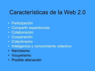 Características de la Web 2.0
•   Participación
•   Compartir experiencias
•   Colaboración
•   Cooperación
•   Colectivismo
•   Inteligencia y conocimiento colectivo
•   Narcisismo
•   Vouyerismo
•   Posible alienación
 