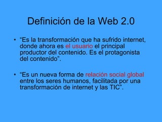 Definición de la Web 2.0
• “Es la transformación que ha sufrido internet,
  donde ahora es el usuario el principal
  productor del contenido. Es el protagonista
  del contenido”.

• “Es un nueva forma de relación social global
  entre los seres humanos, facilitada por una
  transformación de internet y las TIC”.
 