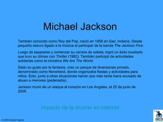 Michael Jackson
               También conocido como Rey del Pop, nació en 1958 en Gari, Indiana. Desde
               pequeño estuvo ligado a la música al participar de la banda The Jackson Five.
               Luego de separarse y comenzar su carrera de solista, logró un éxito inusitado
               que tuvo su clímax con Thriller (1982). También participó de actividades
               solidarias como la iniciativa We Are The World.
               Dado su gusto por la fantasía, creo un parque de diversiones privado,
               denominado como Neverland, donde organizaba fiestas y actividades para
               niños. Esto, junto a otras situaciones harían que más tarde fuera acusado de
               abuso a menores (pederastia).
               Jackson murió de un ataque al corazón en Los Angeles, el 25 de junio de
               2009.



                             Impacto de la muerte en internet

© 2009 Daniel Fajardo
 