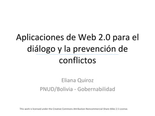 Aplicaciones de Web 2.0 para el diálogo y la prevención de conflictos Eliana Quiroz PNUD/Bolivia - Gobernabilidad This work is licensed under the Creative Commons Attribution-Noncommercial-Share Alike 2.5 License.  
