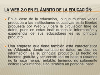 LA WEB 2.0 EN EL ÁMBITO DE LA EDUCACIÓN:En el caso de la educación, lo que muchas veces preocupa a las instituciones educativas es la libertad propuesta por Web 2.0 para la circulación libre de datos, pues en estas instituciones la información y experiencia de sus educadores es su principal producto. Una empresa que tiene también esta característica es Wikipedia, donde su base de datos, es decir su información, es su principal producto. El hecho de hacerse gratuita y ser construida en base a usuarios no la hace menos rentable, teniendo no solamente editores voluntarios, sino también un personal base.