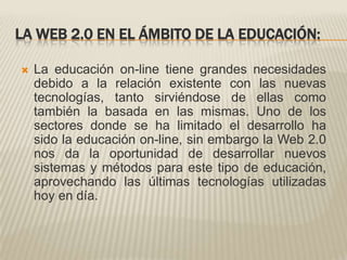 LA WEB 2.0 EN EL ÁMBITO DE LA EDUCACIÓN:La educación on-line tiene grandes necesidades debido a la relación existente con las nuevas tecnologías, tanto sirviéndose de ellas como también la basada en las mismas. Uno de los sectores donde se ha limitado el desarrollo ha sido la educación on-line, sin embargo la Web 2.0 nos da la oportunidad de desarrollar nuevos sistemas y métodos para este tipo de educación, aprovechando las últimas tecnologías utilizadas hoy en día.