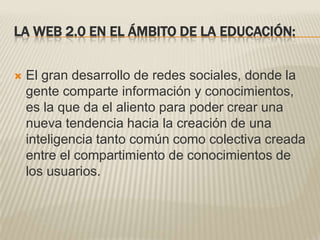 LA WEB 2.0 EN EL ÁMBITO DE LA EDUCACIÓN:El gran desarrollo de redes sociales, donde la gente comparte información y conocimientos, es la que da el aliento para poder crear una nueva tendencia hacia la creación de una inteligencia tanto común como colectiva creada entre el compartimiento de conocimientos de los usuarios.