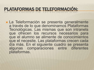 PLATAFORMAS DE TELEFORMACIÓN:La Teleformación se presenta generalmente a través de lo que denominamos Plataformas Tecnológicas. Las mismas que son intranets que ofrecen los recursos necesarios para que el alumno se alimente de conocimientos que el necesite. Las plataformas crecen cada día más. En el siguiente cuadro se presenta algunas comparaciones entre diferentes plataformas.