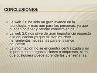 CONCLUSIONES:La web 2.0 ha sido un gran avance en la tecnología, y más aún para las personas, ya que pueden obtener y brindar conocimientos.La web 2.0 nos sirve de gran importancia respecto a la educación ya que existen muchas herramientas necesarias para el avance educativo.La información no se encuentra centralizada o no le pertenece a organizaciones o empresas, si no que cualquiera puede aprenderlas y enseñarlas.
