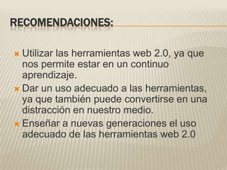 RECOMENDACIONES:Utilizar las herramientas web 2.0, ya que nos permite estar en un continuo aprendizaje.Dar un uso adecuado a las herramientas, ya que también puede convertirse en una distracción en nuestro medio.Enseñar a nuevas generaciones el uso adecuado de las herramientas web 2.0