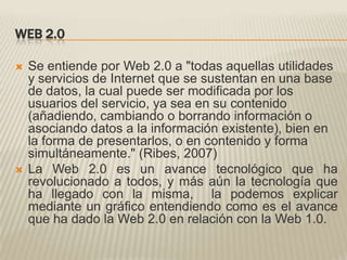Web 2.0Se entiende por Web 2.0 a "todas aquellas utilidades y servicios de Internet que se sustentan en una base de datos, la cual puede ser modificada por los usuarios del servicio, ya sea en su contenido (añadiendo, cambiando o borrando información o asociando datos a la información existente), bien en la forma de presentarlos, o en contenido y forma simultáneamente." (Ribes, 2007)      La Web 2.0 es un avance tecnológico que ha revolucionado a todos, y más aún la tecnología que ha llegado con la misma,  la podemos explicar  mediante un gráfico entendiendo como es el avance que ha dado la Web 2.0 en relación con la Web 1.0.