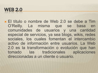 WEB 2.0El título o nombre de Web 2.0 se debe a Tim O’Reilly. La misma que se basa en comunidades de usuarios y una cantidad especial de servicios, ya sea blogs, wikis, redes sociales, los cuales fomentan el intercambio activo de información entre usuarios. La Web 2.0 es la transformación o evolución que han tomado las tradicionales aplicaciones direccionadas a un cliente o usuario.