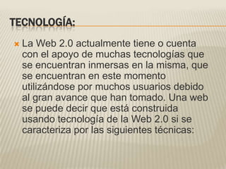 TECNOLOGÍA:La Web 2.0 actualmente tiene o cuenta con el apoyo de muchas tecnologías que se encuentran inmersas en la misma, que se encuentran en este momento utilizándose por muchos usuarios debido al gran avance que han tomado. Una web se puede decir que está construida usando tecnología de la Web 2.0 si se caracteriza por las siguientes técnicas: