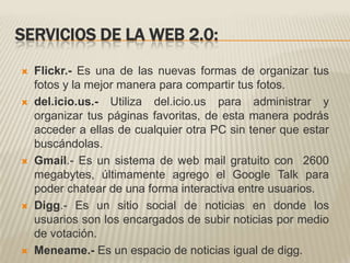 SERVICIOS DE LA WEB 2.0:Flickr.- Es una de las nuevas formas de organizar tus fotos y la mejor manera para compartir tus fotos.del.icio.us.- Utiliza del.icio.us para administrar y organizar tus páginas favoritas, de esta manera podrás acceder a ellas de cualquier otra PC sin tener que estar buscándolas.Gmail.- Es un sistema de web mail gratuito con  2600 megabytes, últimamente agrego el Google Talk para poder chatear de una forma interactiva entre usuarios.Digg.- Es un sitio social de noticias en donde los usuarios son los encargados de subir noticias por medio de votación.Meneame.- Es un espacio de noticias igual de digg.