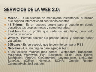 SERVICIOS DE LA WEB 2.0:Meebo.- Es un sistema de mensajería instantánea, el mismo que soporta interactividad con varias cuentas43 Things.- Es un espacio propio para el usuario en donde describes tus propias metas y como lograrlas.Last.fm.- Es un profile que cada usuario tiene, pero todo acerca de música.Writely.- Permite escribir tus propias ideas, y poderlas poner vía Online30Boxes.- Es un espacio que te permite compartir RSSNetvibes.- Es una página para agregar AjaxY así existen muchos más como:  Writeboard, Basecamp, Ma.gnolia, Wuraweb, Furl, Backpack, Ta-da Lists, Rollyo, Standpoint, FireAnt, CoComment, Lovento.com, LinkCloud, SuprGlu, gOffice, Netvouz, SONR, Google Reader, CalendarHub, JotSpot, etc.