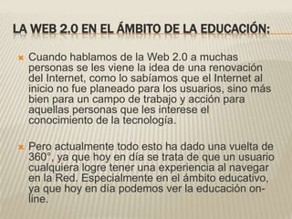 LA WEB 2.0 EN EL ÁMBITO DE LA EDUCACIÓN:Cuando hablamos de la Web 2.0 a muchas personas se les viene la idea de una renovación del Internet, como lo sabíamos que el Internet al inicio no fue planeado para los usuarios, sino más bien para un campo de trabajo y acción para aquellas personas que les interese el conocimiento de la tecnología.Pero actualmente todo esto ha dado una vuelta de 360°, ya que hoy en día se trata de que un usuario cualquiera logre tener una experiencia al navegar en la Red. Especialmente en el ámbito educativo, ya que hoy en día podemos ver la educación on-line.
