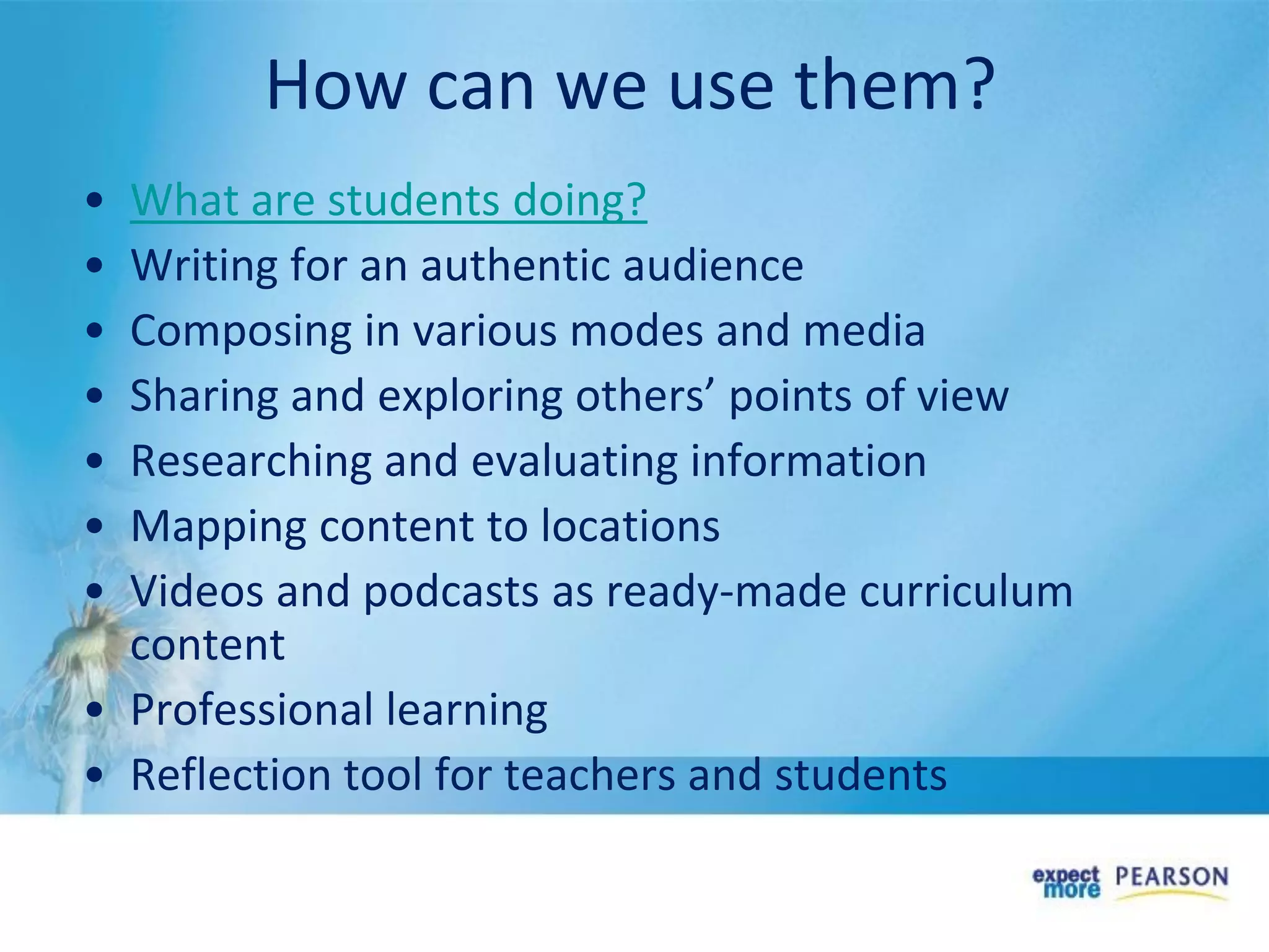 • What are students doing?
• Writing for an authentic audience
• Composing in various modes and media
• Sharing and exploring others’ points of view
• Researching and evaluating information
• Mapping content to locations
• Videos and podcasts as ready-made curriculum
content
• Professional learning
• Reflection tool for teachers and students
How can we use them?
 
