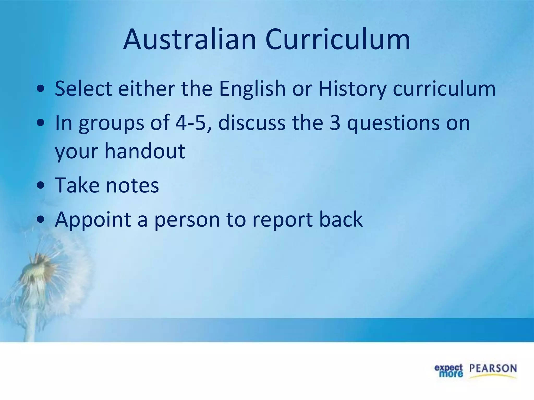 Australian Curriculum
• Select either the English or History curriculum
• In groups of 4-5, discuss the 3 questions on
your handout
• Take notes
• Appoint a person to report back
 