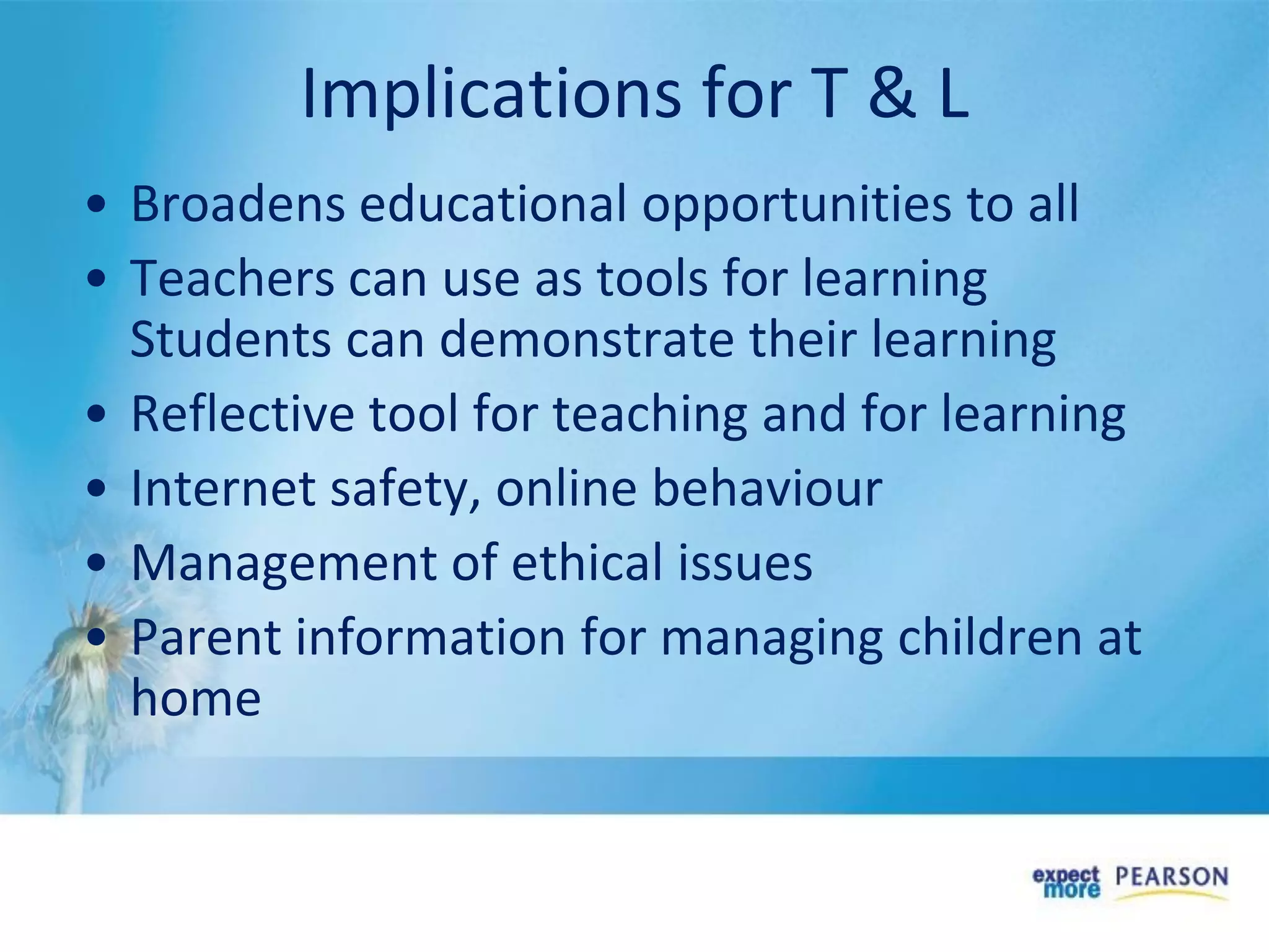 • Broadens educational opportunities to all
• Teachers can use as tools for learning
Students can demonstrate their learning
• Reflective tool for teaching and for learning
• Internet safety, online behaviour
• Management of ethical issues
• Parent information for managing children at
home
Implications for T & L
 