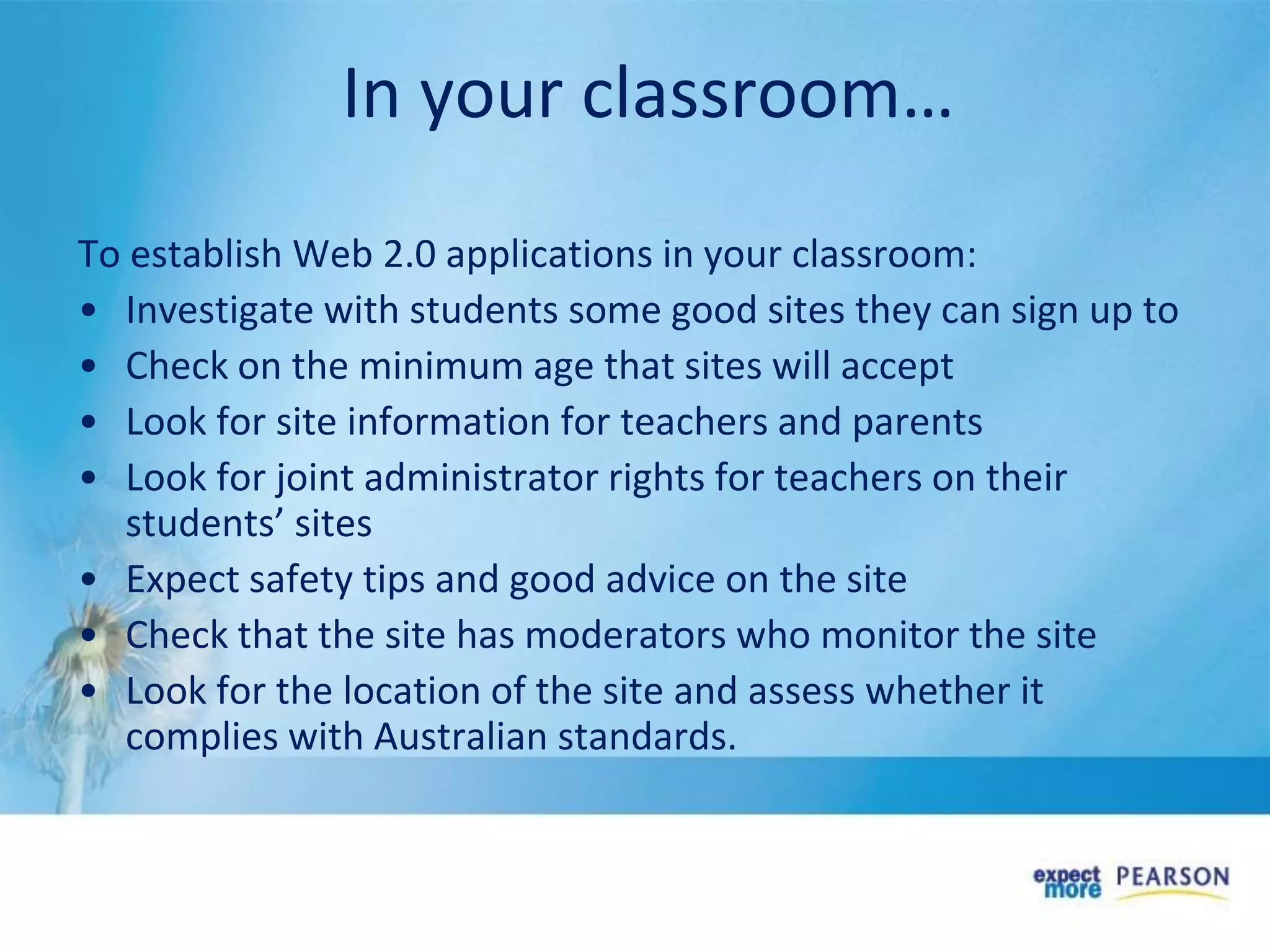 In your classroom…
To establish Web 2.0 applications in your classroom:
• Investigate with students some good sites they can sign up to
• Check on the minimum age that sites will accept
• Look for site information for teachers and parents
• Look for joint administrator rights for teachers on their
students’ sites
• Expect safety tips and good advice on the site
• Check that the site has moderators who monitor the site
• Look for the location of the site and assess whether it
complies with Australian standards.
 