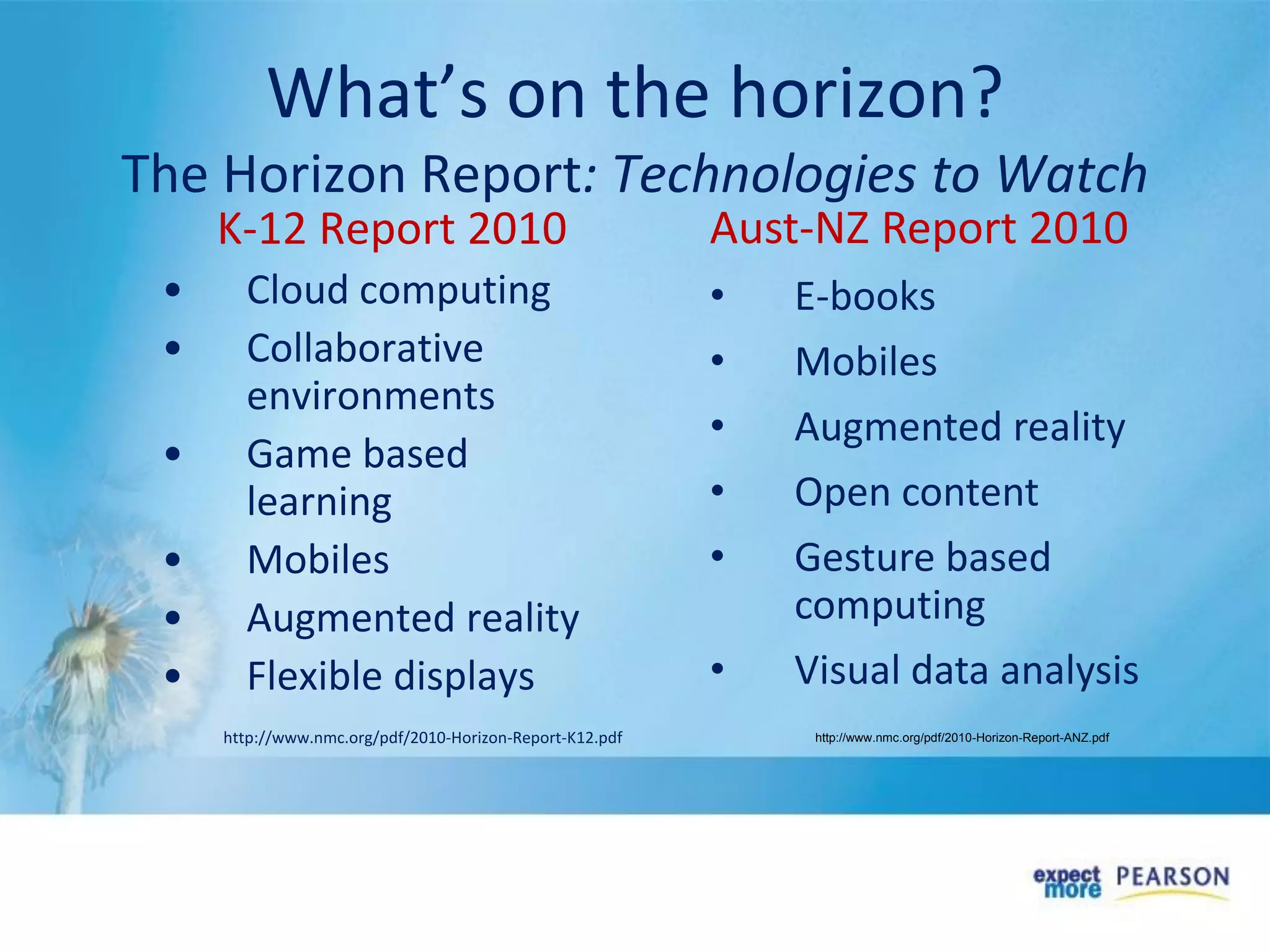 What’s on the horizon?
The Horizon Report: Technologies to Watch
K-12 Report 2010
• Cloud computing
• Collaborative
environments
• Game based
learning
• Mobiles
• Augmented reality
• Flexible displays
http://www.nmc.org/pdf/2010-Horizon-Report-K12.pdf
Aust-NZ Report 2010
• E-books
• Mobiles
• Augmented reality
• Open content
• Gesture based
computing
• Visual data analysis
http://www.nmc.org/pdf/2010-Horizon-Report-ANZ.pdf
 