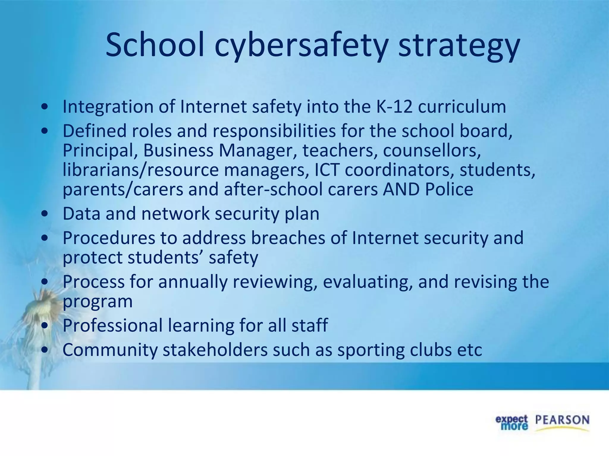 School cybersafety strategy
• Integration of Internet safety into the K-12 curriculum
• Defined roles and responsibilities for the school board,
Principal, Business Manager, teachers, counsellors,
librarians/resource managers, ICT coordinators, students,
parents/carers and after-school carers AND Police
• Data and network security plan
• Procedures to address breaches of Internet security and
protect students’ safety
• Process for annually reviewing, evaluating, and revising the
program
• Professional learning for all staff
• Community stakeholders such as sporting clubs etc
 