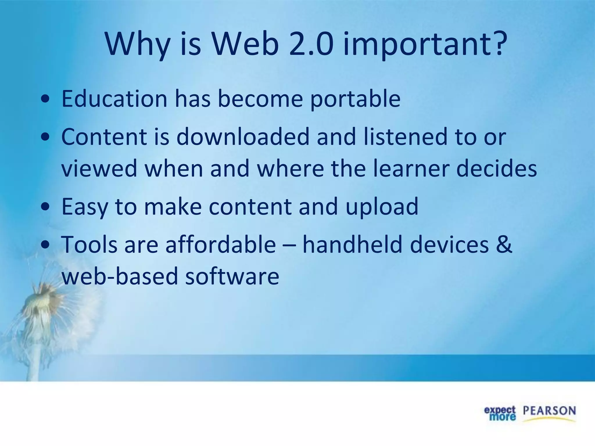 • Education has become portable
• Content is downloaded and listened to or
viewed when and where the learner decides
• Easy to make content and upload
• Tools are affordable – handheld devices &
web-based software
Why is Web 2.0 important?
 