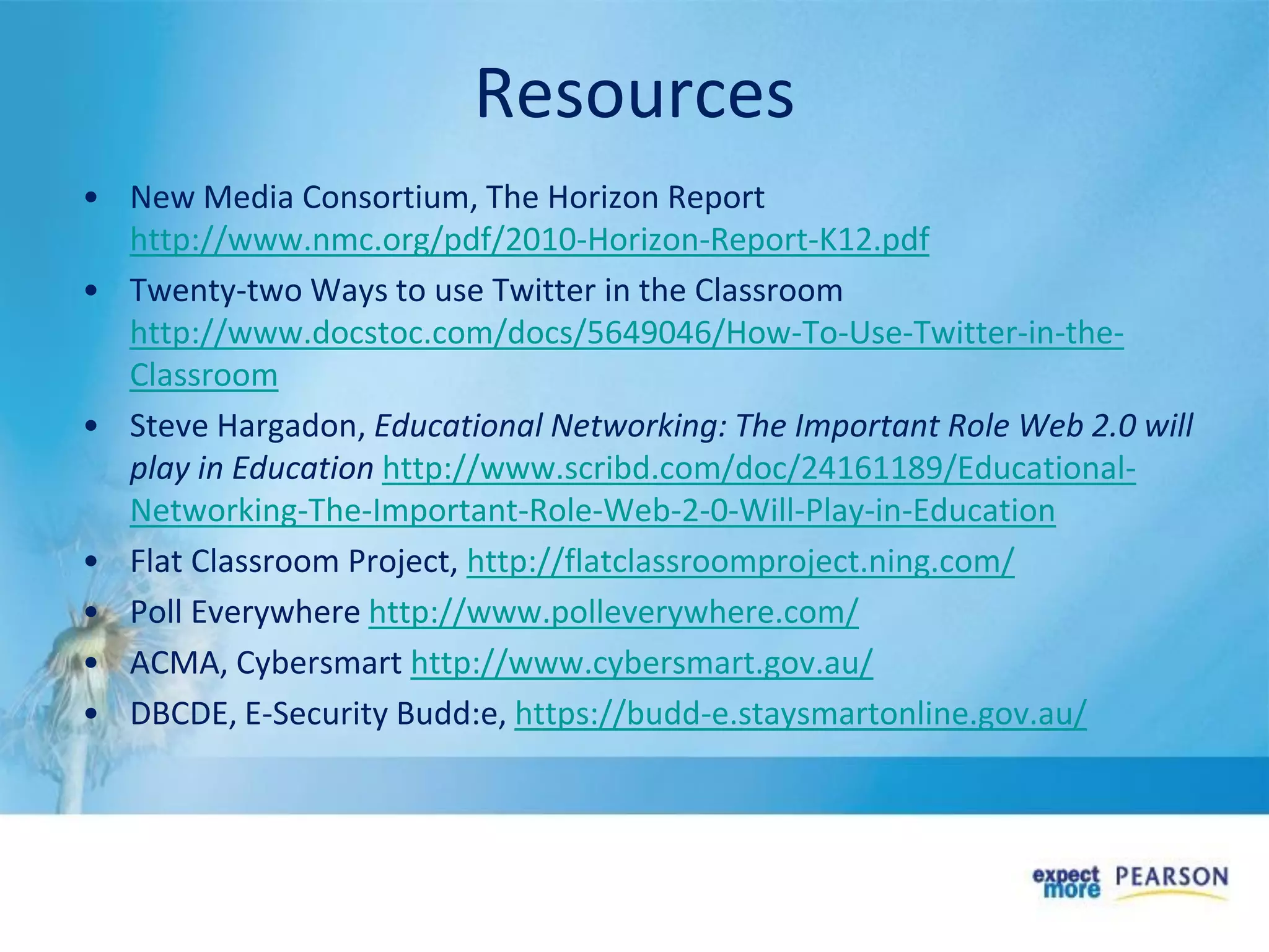 Resources
• New Media Consortium, The Horizon Report
http://www.nmc.org/pdf/2010-Horizon-Report-K12.pdf
• Twenty-two Ways to use Twitter in the Classroom
http://www.docstoc.com/docs/5649046/How-To-Use-Twitter-in-the-
Classroom
• Steve Hargadon, Educational Networking: The Important Role Web 2.0 will
play in Education http://www.scribd.com/doc/24161189/Educational-
Networking-The-Important-Role-Web-2-0-Will-Play-in-Education
• Flat Classroom Project, http://flatclassroomproject.ning.com/
• Poll Everywhere http://www.polleverywhere.com/
• ACMA, Cybersmart http://www.cybersmart.gov.au/
• DBCDE, E-Security Budd:e, https://budd-e.staysmartonline.gov.au/
 