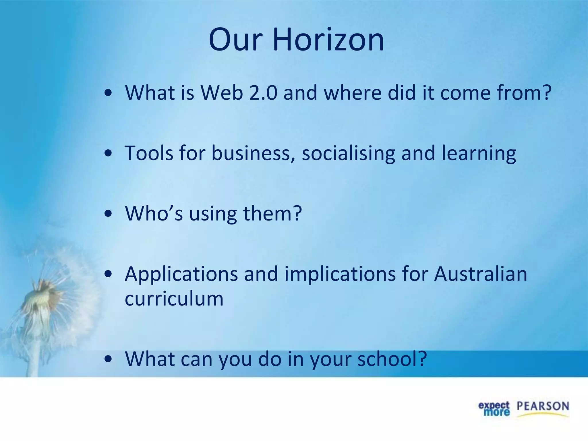 • What is Web 2.0 and where did it come from?
• Tools for business, socialising and learning
• Who’s using them?
• Applications and implications for Australian
curriculum
• What can you do in your school?
Our Horizon
 