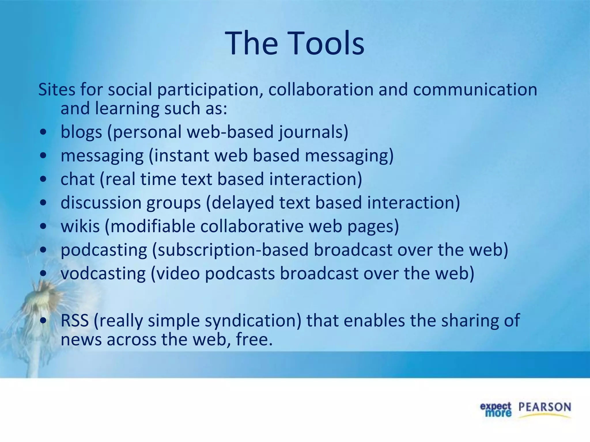 The Tools
Sites for social participation, collaboration and communication
and learning such as:
• blogs (personal web-based journals)
• messaging (instant web based messaging)
• chat (real time text based interaction)
• discussion groups (delayed text based interaction)
• wikis (modifiable collaborative web pages)
• podcasting (subscription-based broadcast over the web)
• vodcasting (video podcasts broadcast over the web)
• RSS (really simple syndication) that enables the sharing of
news across the web, free.
 