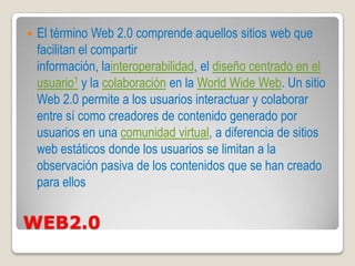    El término Web 2.0 comprende aquellos sitios web que
    facilitan el compartir
    información, lainteroperabilidad, el diseño centrado en el
    usuario1 y la colaboración en la World Wide Web. Un sitio
    Web 2.0 permite a los usuarios interactuar y colaborar
    entre sí como creadores de contenido generado por
    usuarios en una comunidad virtual, a diferencia de sitios
    web estáticos donde los usuarios se limitan a la
    observación pasiva de los contenidos que se han creado
    para ellos


WEB2.0
 