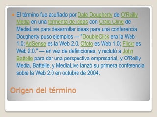    El término fue acuñado por Dale Dougherty de O'Reilly
    Media en una tormenta de ideas con Craig Cline de
    MediaLive para desarrollar ideas para una conferencia
    Dougherty puso ejemplos — "DoubleClick era la Web
    1.0; AdSense es la Web 2.0. Ofoto es Web 1.0; Flickr es
    Web 2.0." — en vez de definiciones, y reclutó a John
    Battelle para dar una perspectiva empresarial, y O'Reilly
    Media, Battelle, y MediaLive lanzó su primera conferencia
    sobre la Web 2.0 en octubre de 2004.

Origen del término
 