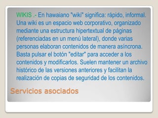 WIKIS .- En hawaiano "wiki" significa: rápido, informal.
 Una wiki es un espacio web corporativo, organizado
 mediante una estructura hipertextual de páginas
 (referenciadas en un menú lateral), donde varias
 personas elaboran contenidos de manera asíncrona.
 Basta pulsar el botón "editar" para acceder a los
 contenidos y modificarlos. Suelen mantener un archivo
 histórico de las versiones anteriores y facilitan la
 realización de copias de seguridad de los contenidos.

Servicios asociados
 